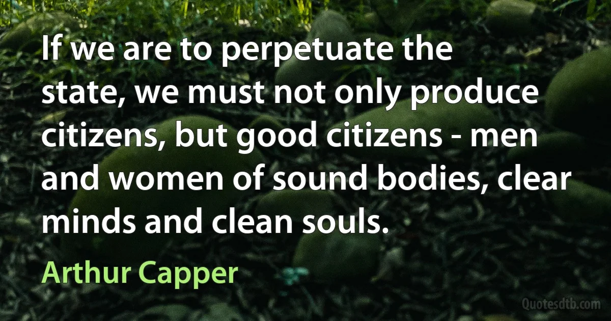 If we are to perpetuate the state, we must not only produce citizens, but good citizens - men and women of sound bodies, clear minds and clean souls. (Arthur Capper)