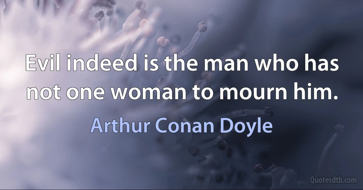 Evil indeed is the man who has not one woman to mourn him. (Arthur Conan Doyle)