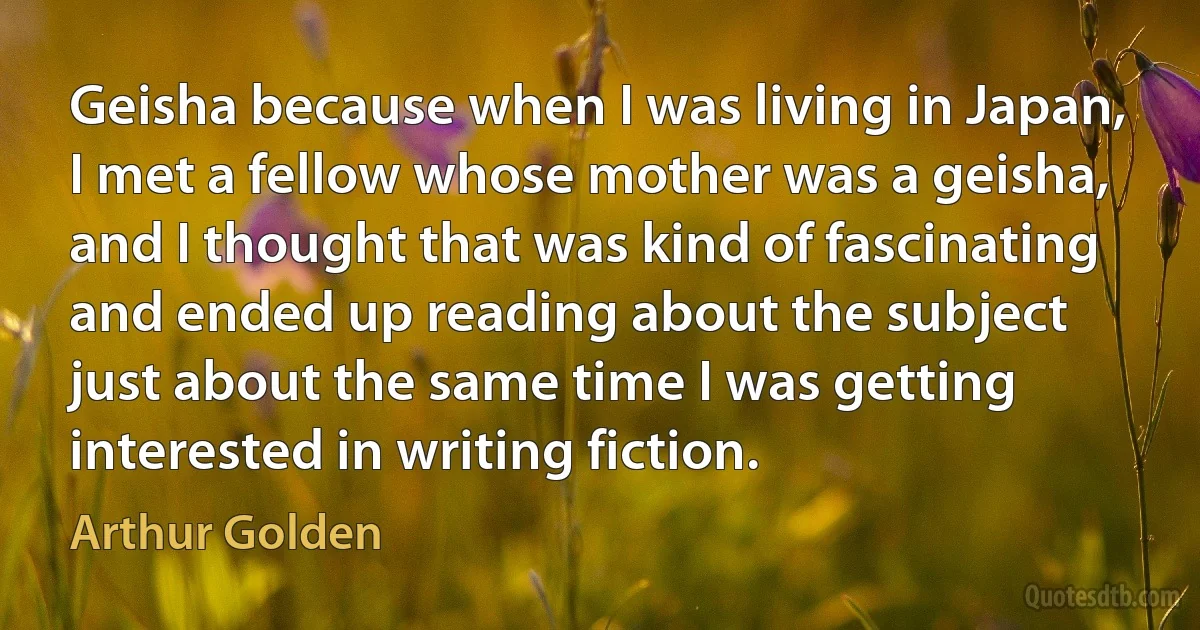 Geisha because when I was living in Japan, I met a fellow whose mother was a geisha, and I thought that was kind of fascinating and ended up reading about the subject just about the same time I was getting interested in writing fiction. (Arthur Golden)