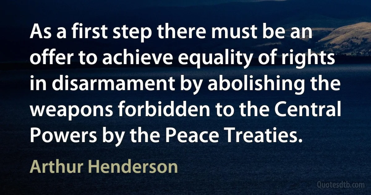 As a first step there must be an offer to achieve equality of rights in disarmament by abolishing the weapons forbidden to the Central Powers by the Peace Treaties. (Arthur Henderson)