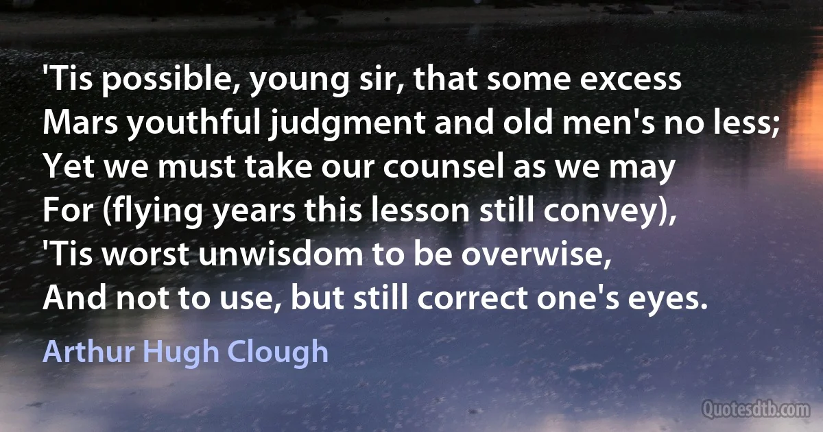 'Tis possible, young sir, that some excess
Mars youthful judgment and old men's no less;
Yet we must take our counsel as we may
For (flying years this lesson still convey),
'Tis worst unwisdom to be overwise,
And not to use, but still correct one's eyes. (Arthur Hugh Clough)