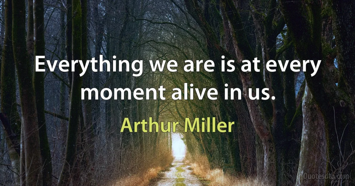 Everything we are is at every moment alive in us. (Arthur Miller)