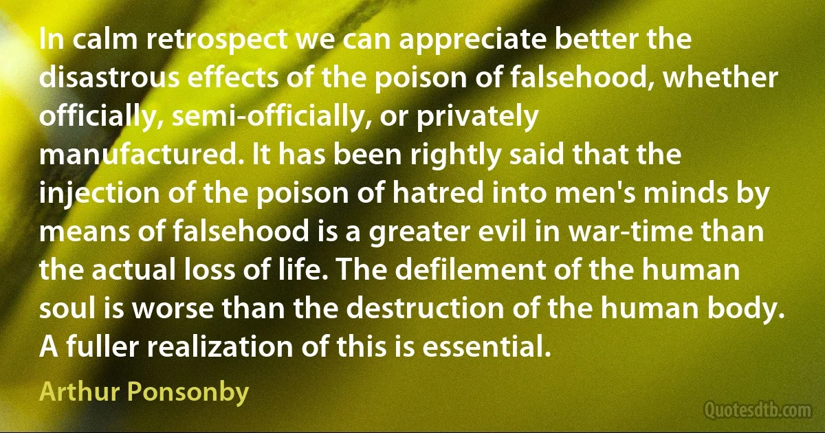 In calm retrospect we can appreciate better the disastrous effects of the poison of falsehood, whether officially, semi-officially, or privately manufactured. It has been rightly said that the injection of the poison of hatred into men's minds by means of falsehood is a greater evil in war-time than the actual loss of life. The defilement of the human soul is worse than the destruction of the human body. A fuller realization of this is essential. (Arthur Ponsonby)