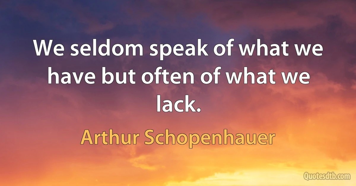 We seldom speak of what we have but often of what we lack. (Arthur Schopenhauer)