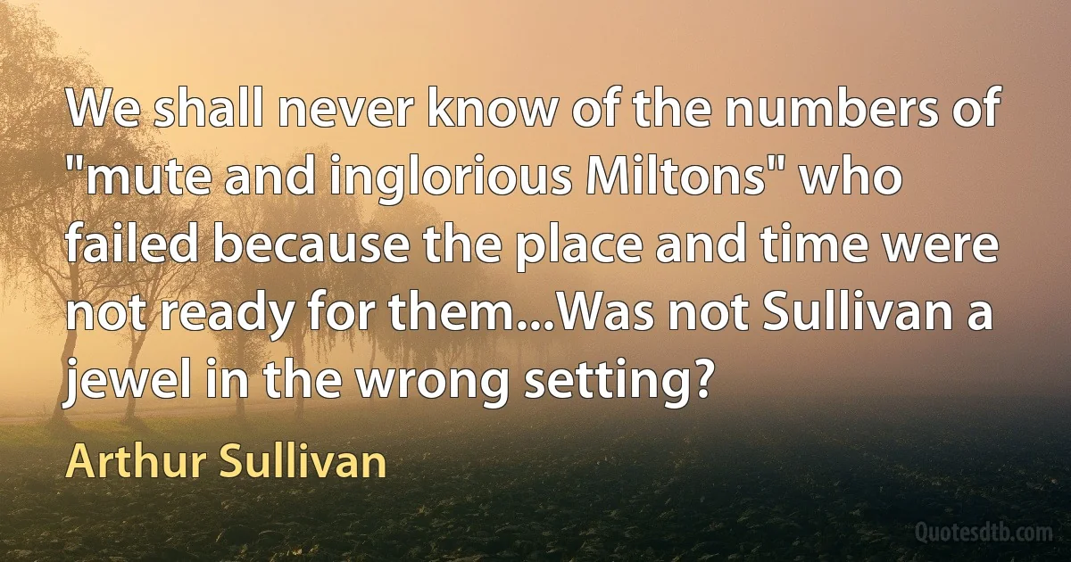 We shall never know of the numbers of "mute and inglorious Miltons" who failed because the place and time were not ready for them...Was not Sullivan a jewel in the wrong setting? (Arthur Sullivan)