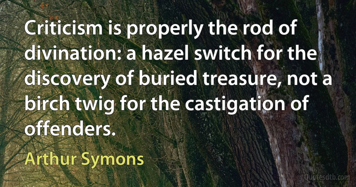 Criticism is properly the rod of divination: a hazel switch for the discovery of buried treasure, not a birch twig for the castigation of offenders. (Arthur Symons)