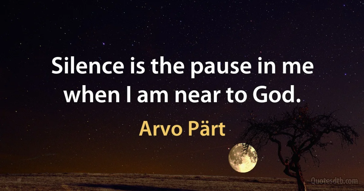 Silence is the pause in me when I am near to God. (Arvo Pärt)