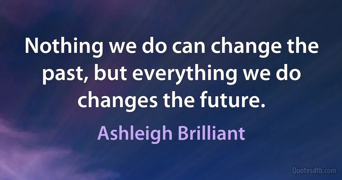 Nothing we do can change the past, but everything we do changes the future. (Ashleigh Brilliant)