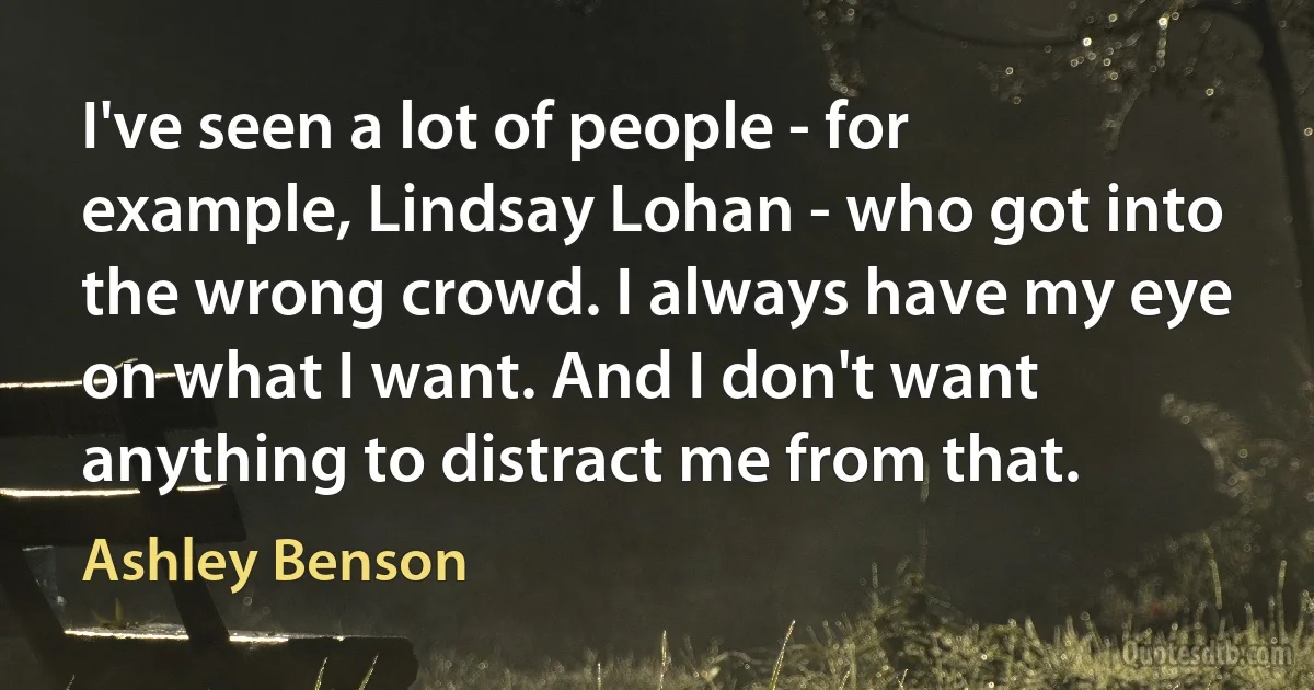 I've seen a lot of people - for example, Lindsay Lohan - who got into the wrong crowd. I always have my eye on what I want. And I don't want anything to distract me from that. (Ashley Benson)