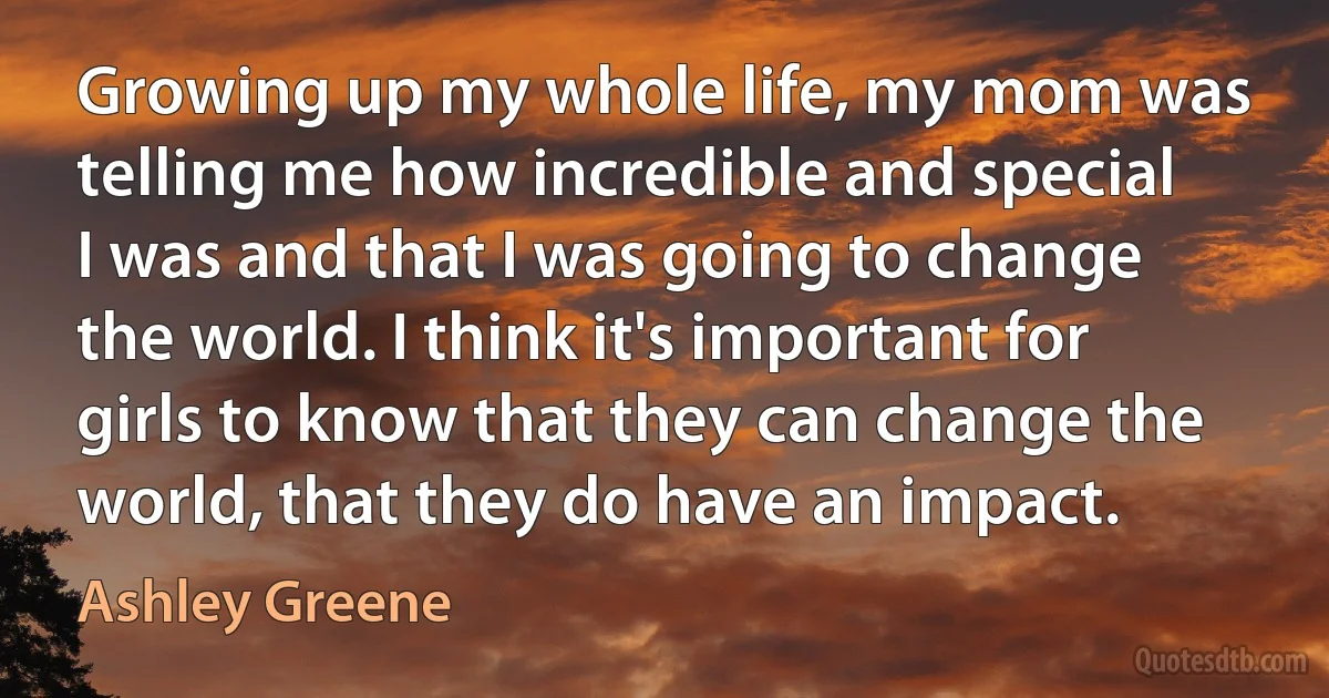 Growing up my whole life, my mom was telling me how incredible and special I was and that I was going to change the world. I think it's important for girls to know that they can change the world, that they do have an impact. (Ashley Greene)