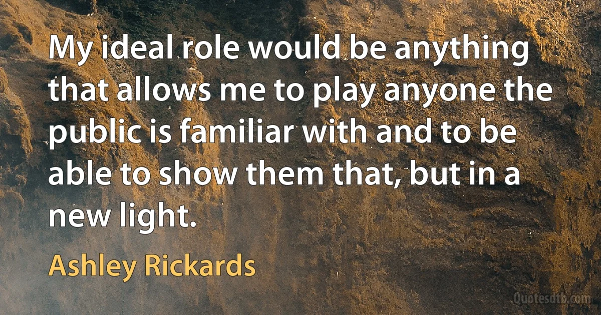 My ideal role would be anything that allows me to play anyone the public is familiar with and to be able to show them that, but in a new light. (Ashley Rickards)