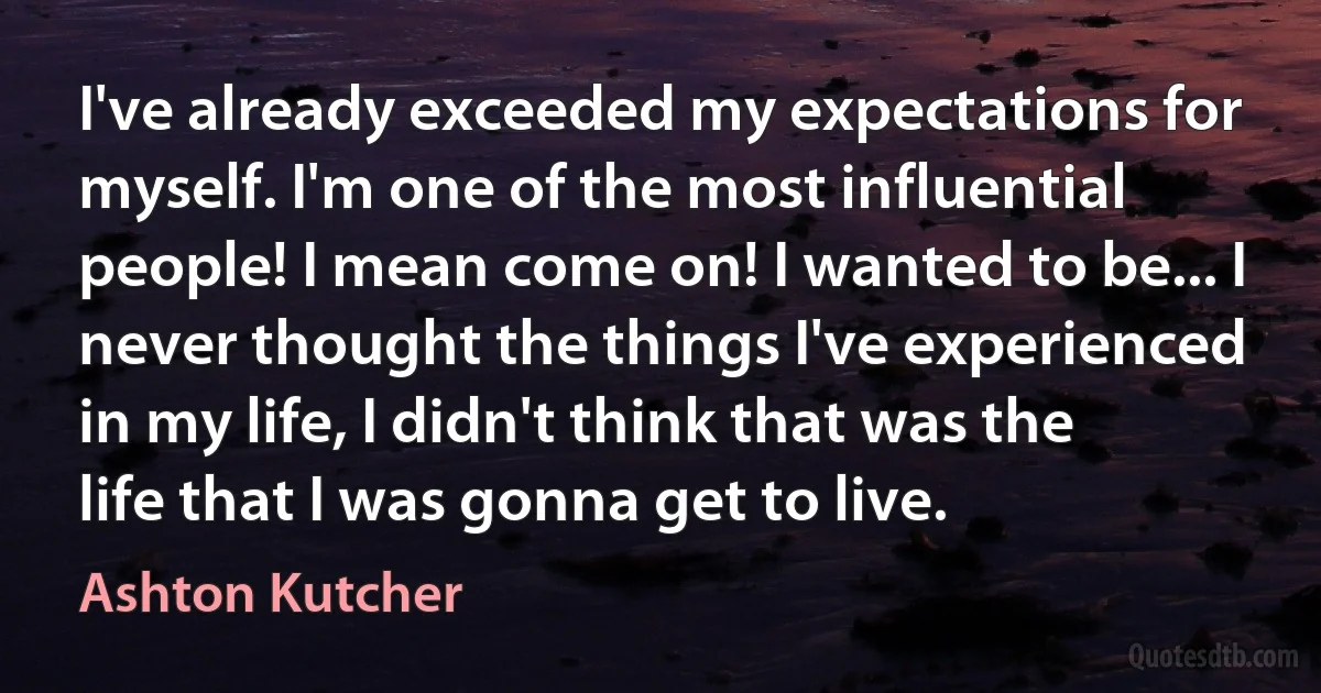 I've already exceeded my expectations for myself. I'm one of the most influential people! I mean come on! I wanted to be... I never thought the things I've experienced in my life, I didn't think that was the life that I was gonna get to live. (Ashton Kutcher)