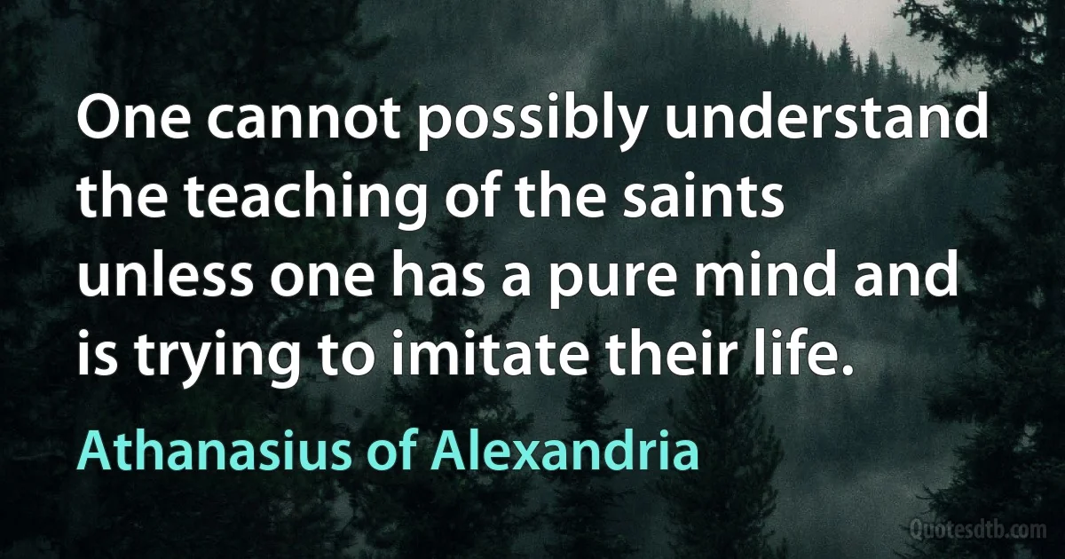 One cannot possibly understand the teaching of the saints unless one has a pure mind and is trying to imitate their life. (Athanasius of Alexandria)