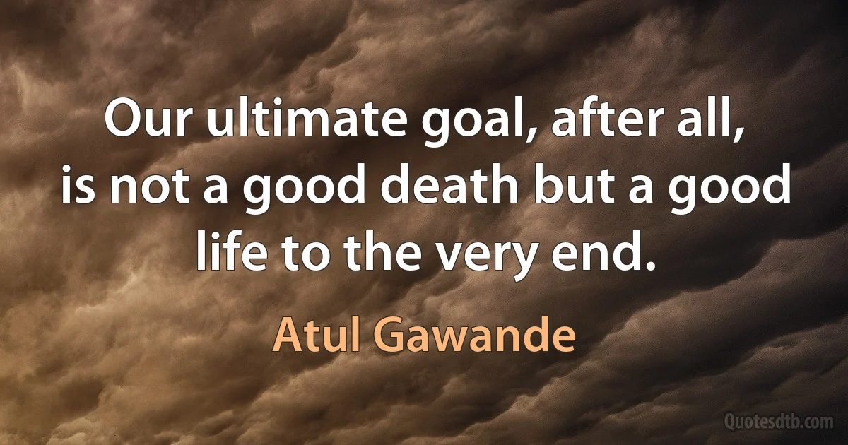 Our ultimate goal, after all, is not a good death but a good life to the very end. (Atul Gawande)