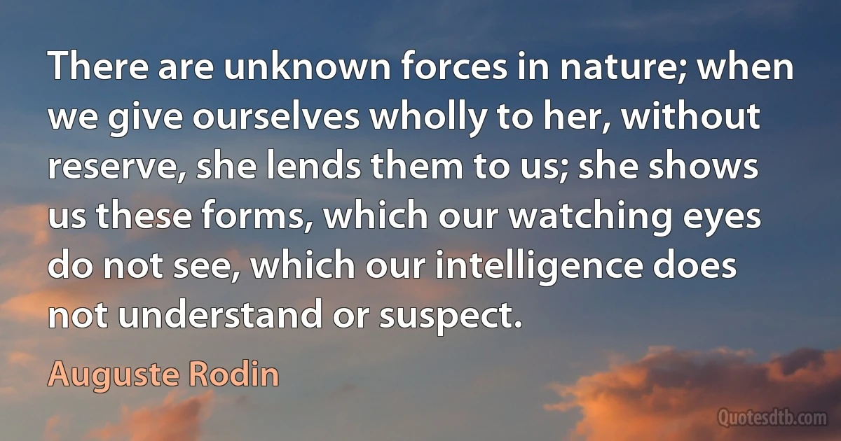 There are unknown forces in nature; when we give ourselves wholly to her, without reserve, she lends them to us; she shows us these forms, which our watching eyes do not see, which our intelligence does not understand or suspect. (Auguste Rodin)