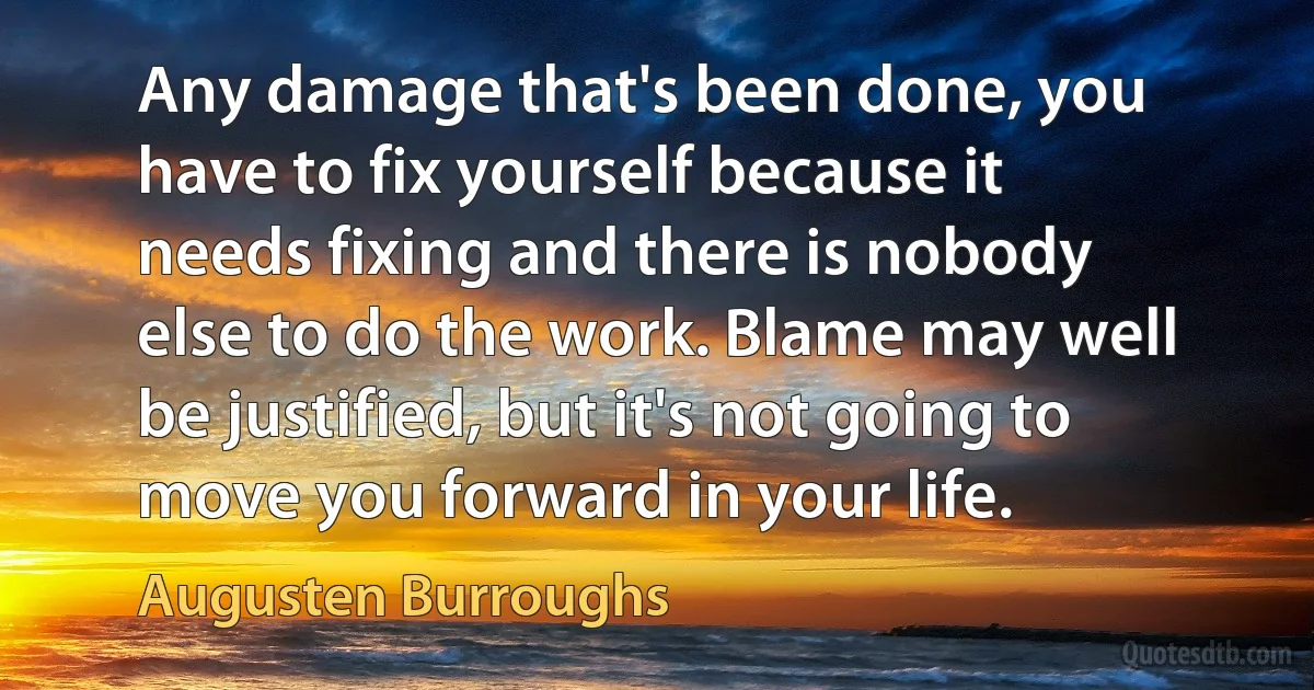 Any damage that's been done, you have to fix yourself because it needs fixing and there is nobody else to do the work. Blame may well be justified, but it's not going to move you forward in your life. (Augusten Burroughs)