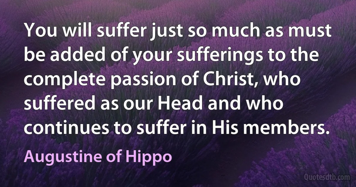 You will suffer just so much as must be added of your sufferings to the complete passion of Christ, who suffered as our Head and who continues to suffer in His members. (Augustine of Hippo)