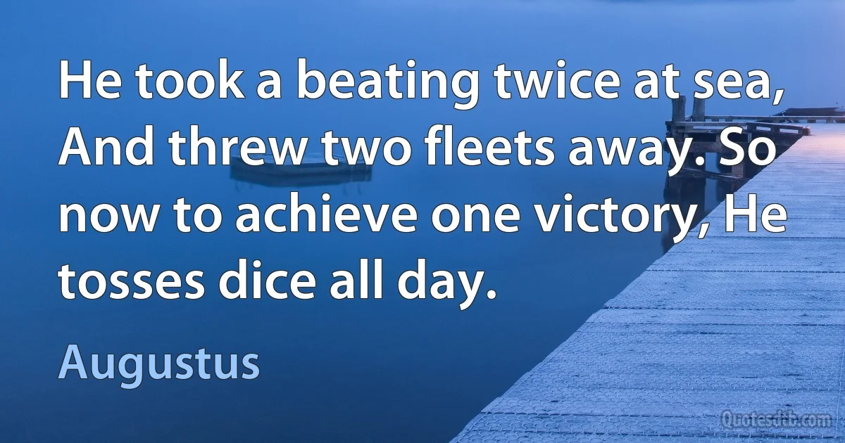 He took a beating twice at sea, And threw two fleets away. So now to achieve one victory, He tosses dice all day. (Augustus)