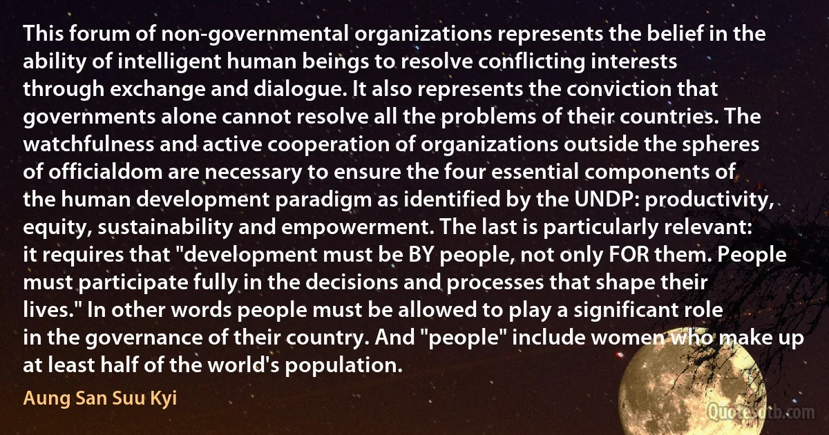 This forum of non-governmental organizations represents the belief in the ability of intelligent human beings to resolve conflicting interests through exchange and dialogue. It also represents the conviction that governments alone cannot resolve all the problems of their countries. The watchfulness and active cooperation of organizations outside the spheres of officialdom are necessary to ensure the four essential components of the human development paradigm as identified by the UNDP: productivity, equity, sustainability and empowerment. The last is particularly relevant: it requires that "development must be BY people, not only FOR them. People must participate fully in the decisions and processes that shape their lives." In other words people must be allowed to play a significant role in the governance of their country. And "people" include women who make up at least half of the world's population. (Aung San Suu Kyi)