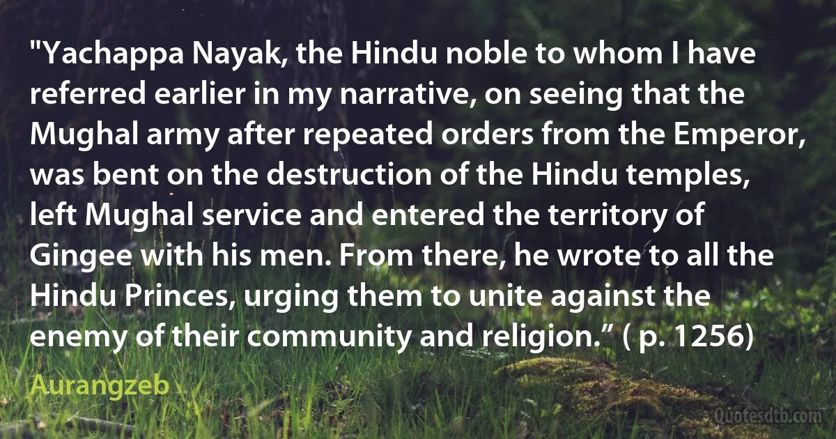 "Yachappa Nayak, the Hindu noble to whom I have referred earlier in my narrative, on seeing that the Mughal army after repeated orders from the Emperor, was bent on the destruction of the Hindu temples, left Mughal service and entered the territory of Gingee with his men. From there, he wrote to all the Hindu Princes, urging them to unite against the enemy of their community and religion.” ( p. 1256) (Aurangzeb)