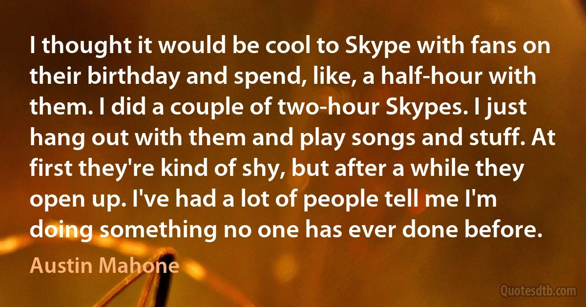 I thought it would be cool to Skype with fans on their birthday and spend, like, a half-hour with them. I did a couple of two-hour Skypes. I just hang out with them and play songs and stuff. At first they're kind of shy, but after a while they open up. I've had a lot of people tell me I'm doing something no one has ever done before. (Austin Mahone)