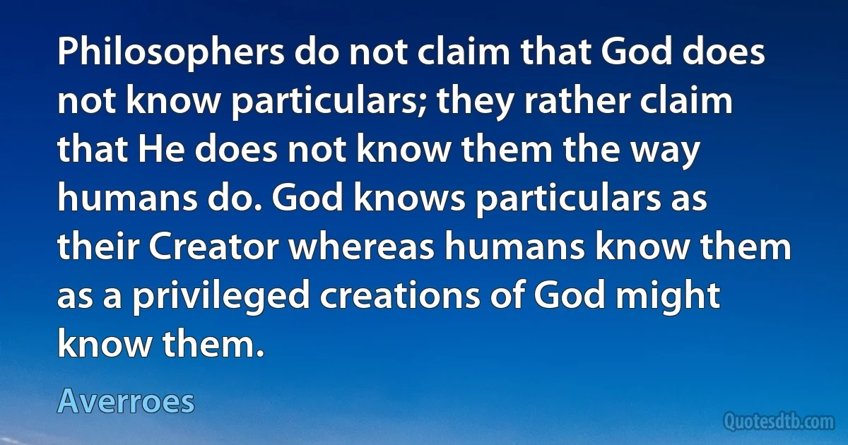 Philosophers do not claim that God does not know particulars; they rather claim that He does not know them the way humans do. God knows particulars as their Creator whereas humans know them as a privileged creations of God might know them. (Averroes)