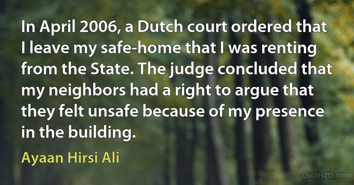 In April 2006, a Dutch court ordered that I leave my safe-home that I was renting from the State. The judge concluded that my neighbors had a right to argue that they felt unsafe because of my presence in the building. (Ayaan Hirsi Ali)