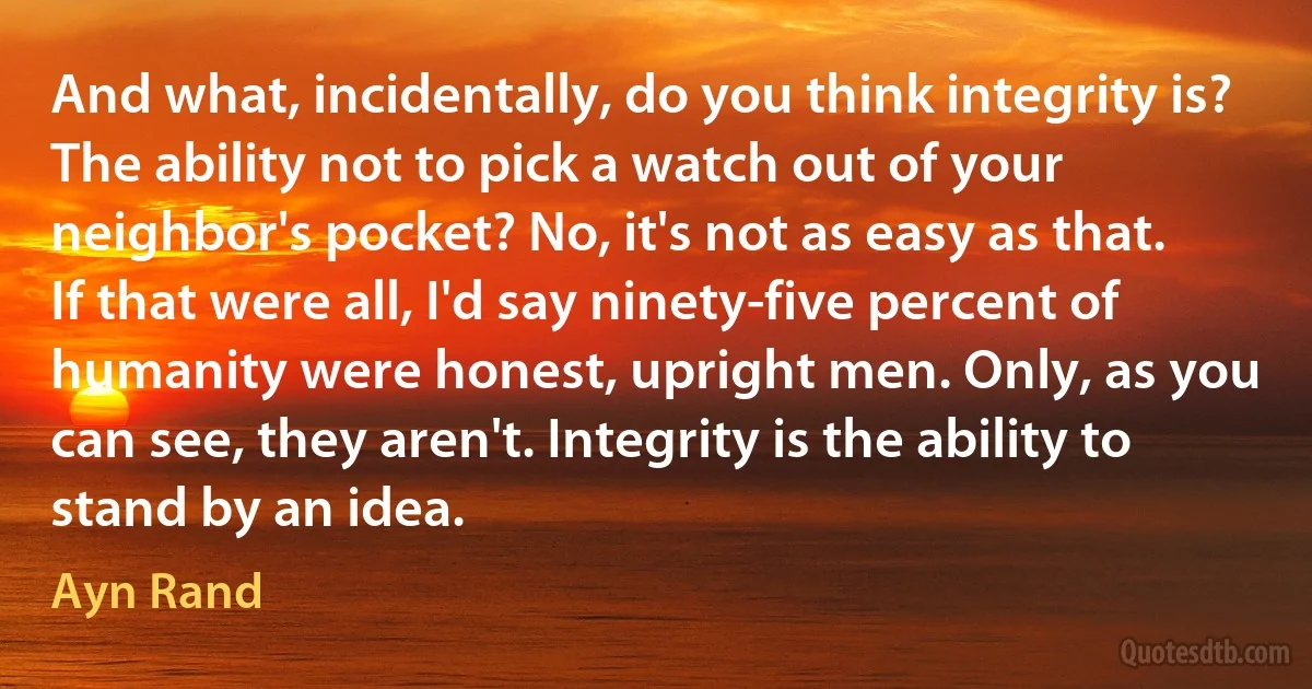 And what, incidentally, do you think integrity is? The ability not to pick a watch out of your neighbor's pocket? No, it's not as easy as that. If that were all, I'd say ninety-five percent of humanity were honest, upright men. Only, as you can see, they aren't. Integrity is the ability to stand by an idea. (Ayn Rand)