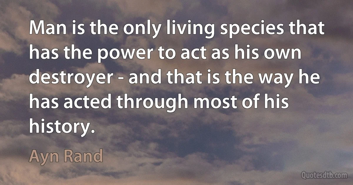 Man is the only living species that has the power to act as his own destroyer - and that is the way he has acted through most of his history. (Ayn Rand)