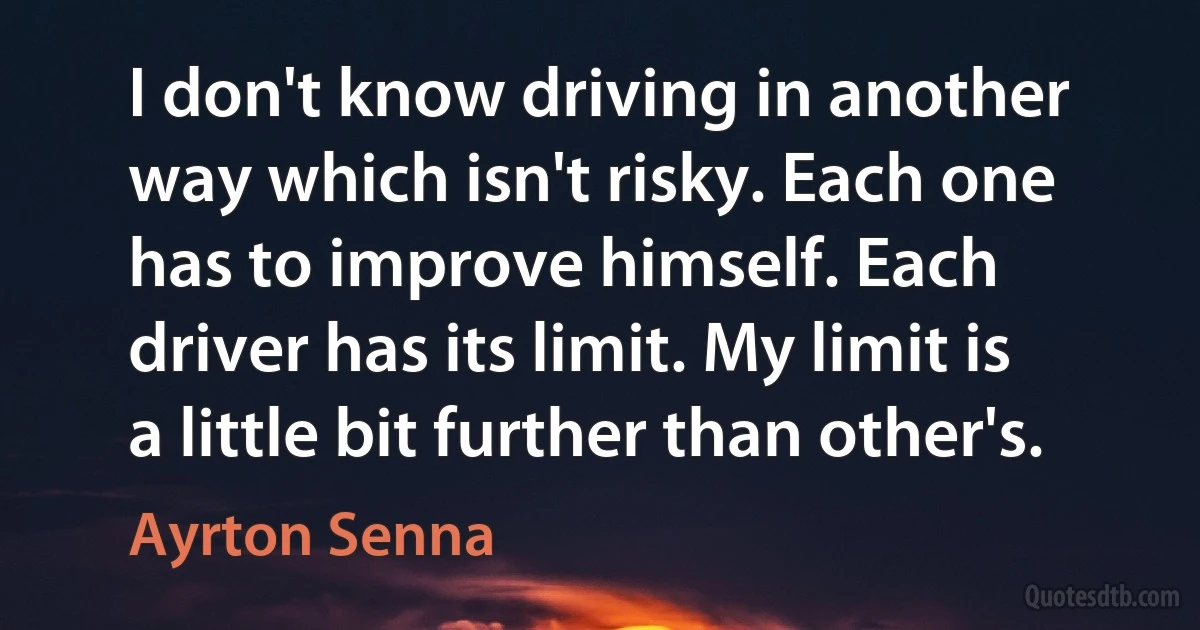 I don't know driving in another way which isn't risky. Each one has to improve himself. Each driver has its limit. My limit is a little bit further than other's. (Ayrton Senna)