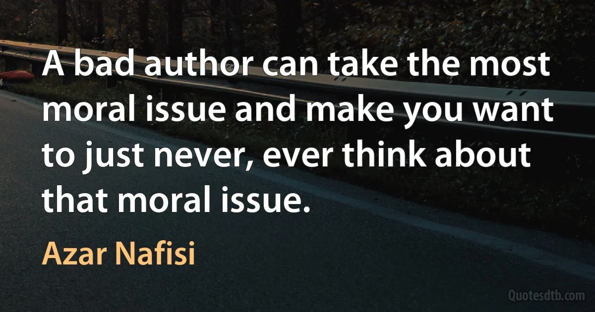 A bad author can take the most moral issue and make you want to just never, ever think about that moral issue. (Azar Nafisi)