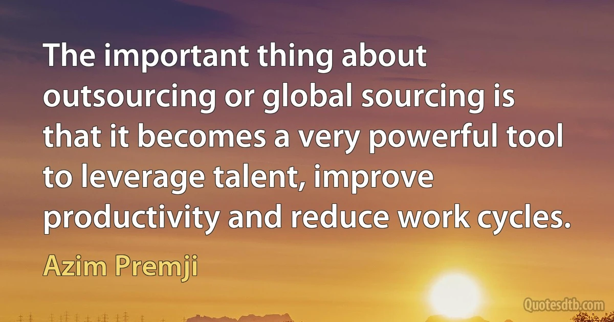 The important thing about outsourcing or global sourcing is that it becomes a very powerful tool to leverage talent, improve productivity and reduce work cycles. (Azim Premji)