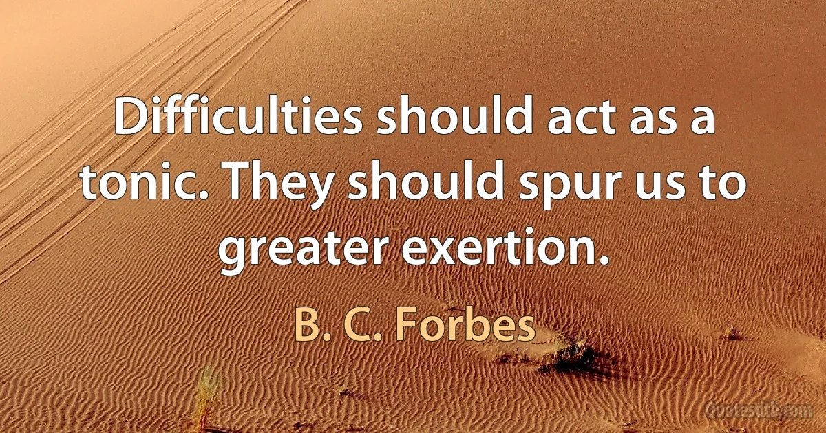 Difficulties should act as a tonic. They should spur us to greater exertion. (B. C. Forbes)