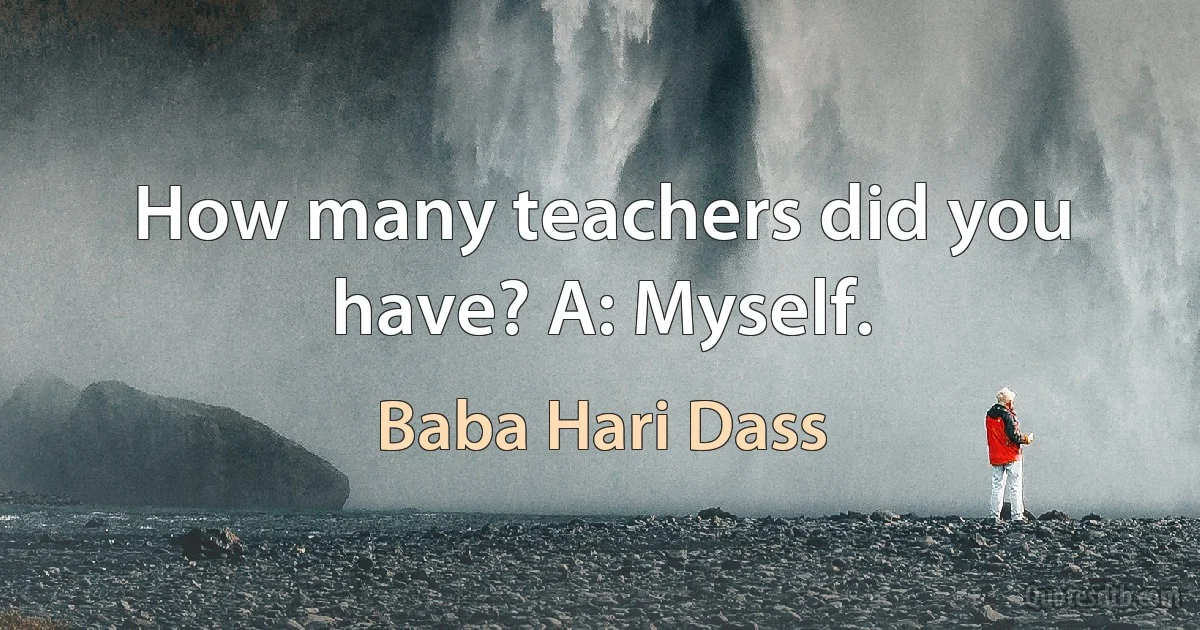 How many teachers did you have? A: Myself. (Baba Hari Dass)