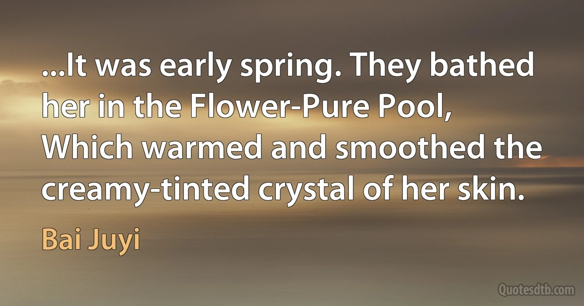 ...It was early spring. They bathed her in the Flower-Pure Pool,
Which warmed and smoothed the creamy-tinted crystal of her skin. (Bai Juyi)