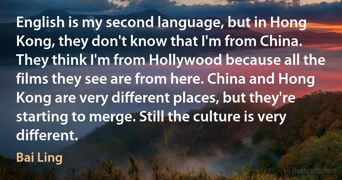 English is my second language, but in Hong Kong, they don't know that I'm from China. They think I'm from Hollywood because all the films they see are from here. China and Hong Kong are very different places, but they're starting to merge. Still the culture is very different. (Bai Ling)