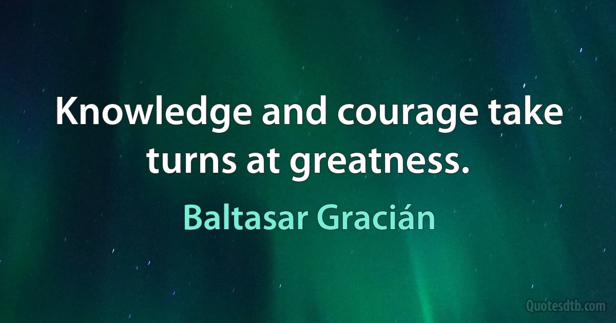 Knowledge and courage take turns at greatness. (Baltasar Gracián)