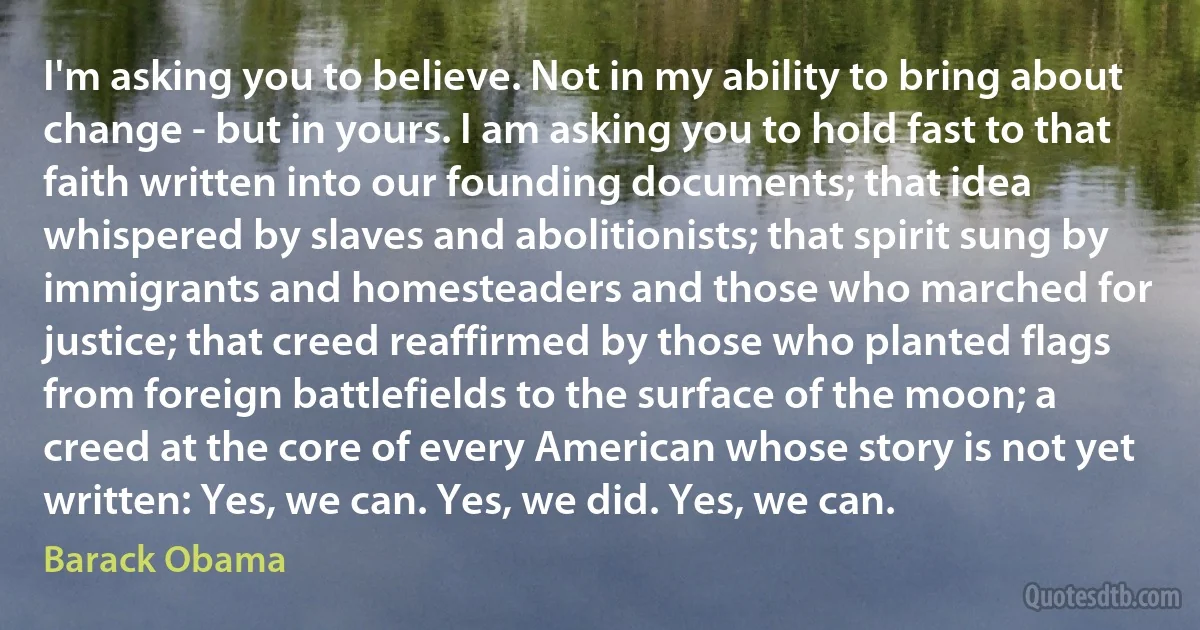 I'm asking you to believe. Not in my ability to bring about change - but in yours. I am asking you to hold fast to that faith written into our founding documents; that idea whispered by slaves and abolitionists; that spirit sung by immigrants and homesteaders and those who marched for justice; that creed reaffirmed by those who planted flags from foreign battlefields to the surface of the moon; a creed at the core of every American whose story is not yet written: Yes, we can. Yes, we did. Yes, we can. (Barack Obama)