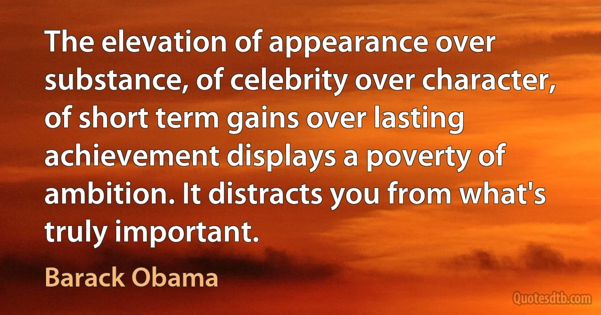 The elevation of appearance over substance, of celebrity over character, of short term gains over lasting achievement displays a poverty of ambition. It distracts you from what's truly important. (Barack Obama)