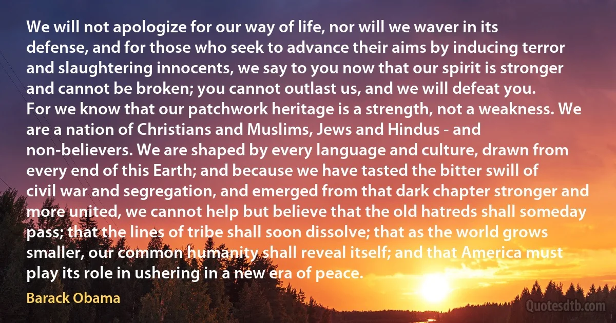 We will not apologize for our way of life, nor will we waver in its defense, and for those who seek to advance their aims by inducing terror and slaughtering innocents, we say to you now that our spirit is stronger and cannot be broken; you cannot outlast us, and we will defeat you.
For we know that our patchwork heritage is a strength, not a weakness. We are a nation of Christians and Muslims, Jews and Hindus - and non-believers. We are shaped by every language and culture, drawn from every end of this Earth; and because we have tasted the bitter swill of civil war and segregation, and emerged from that dark chapter stronger and more united, we cannot help but believe that the old hatreds shall someday pass; that the lines of tribe shall soon dissolve; that as the world grows smaller, our common humanity shall reveal itself; and that America must play its role in ushering in a new era of peace. (Barack Obama)