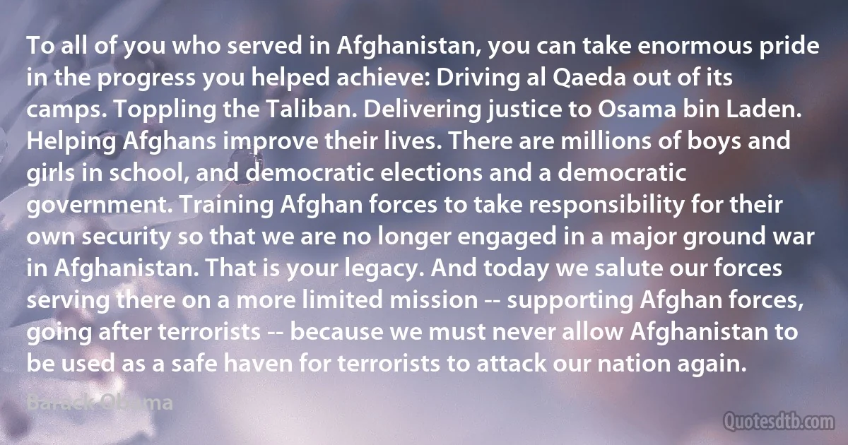 To all of you who served in Afghanistan, you can take enormous pride in the progress you helped achieve: Driving al Qaeda out of its camps. Toppling the Taliban. Delivering justice to Osama bin Laden. Helping Afghans improve their lives. There are millions of boys and girls in school, and democratic elections and a democratic government. Training Afghan forces to take responsibility for their own security so that we are no longer engaged in a major ground war in Afghanistan. That is your legacy. And today we salute our forces serving there on a more limited mission -- supporting Afghan forces, going after terrorists -- because we must never allow Afghanistan to be used as a safe haven for terrorists to attack our nation again. (Barack Obama)