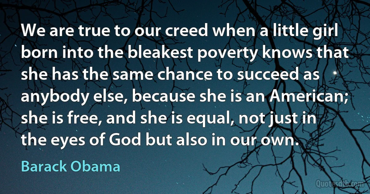 We are true to our creed when a little girl born into the bleakest poverty knows that she has the same chance to succeed as anybody else, because she is an American; she is free, and she is equal, not just in the eyes of God but also in our own. (Barack Obama)