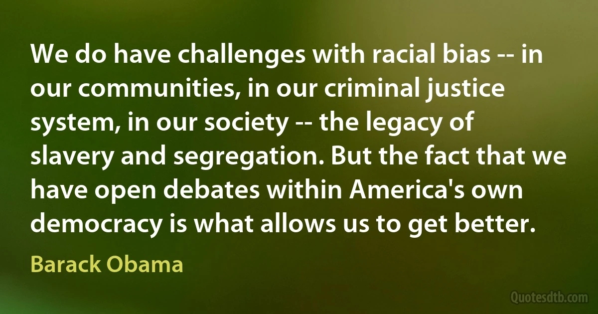 We do have challenges with racial bias -- in our communities, in our criminal justice system, in our society -- the legacy of slavery and segregation. But the fact that we have open debates within America's own democracy is what allows us to get better. (Barack Obama)