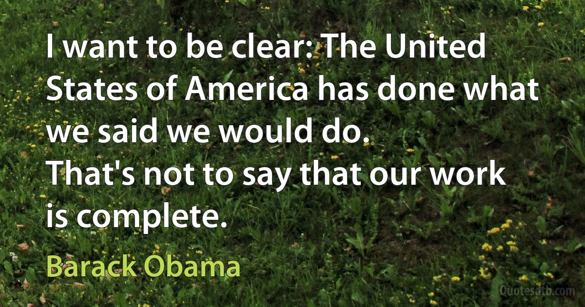 I want to be clear: The United States of America has done what we said we would do.
That's not to say that our work is complete. (Barack Obama)