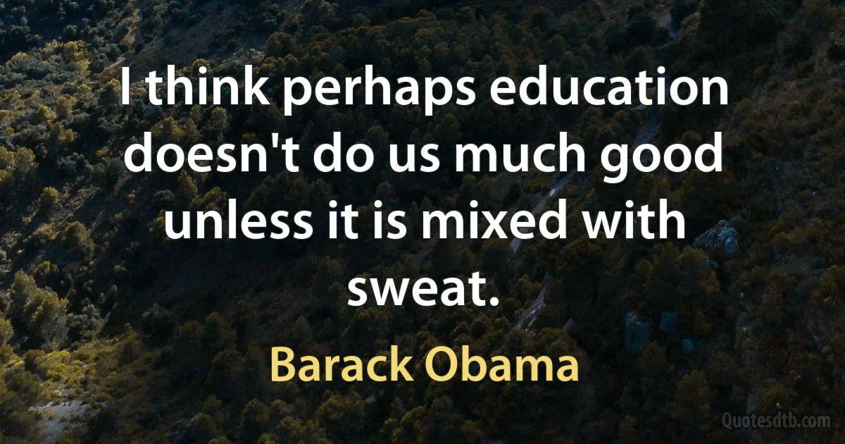 I think perhaps education doesn't do us much good unless it is mixed with sweat. (Barack Obama)