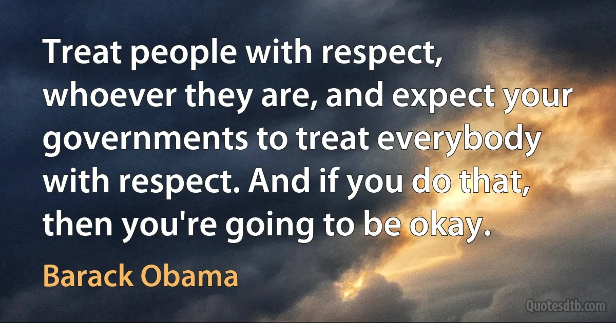 Treat people with respect, whoever they are, and expect your governments to treat everybody with respect. And if you do that, then you're going to be okay. (Barack Obama)