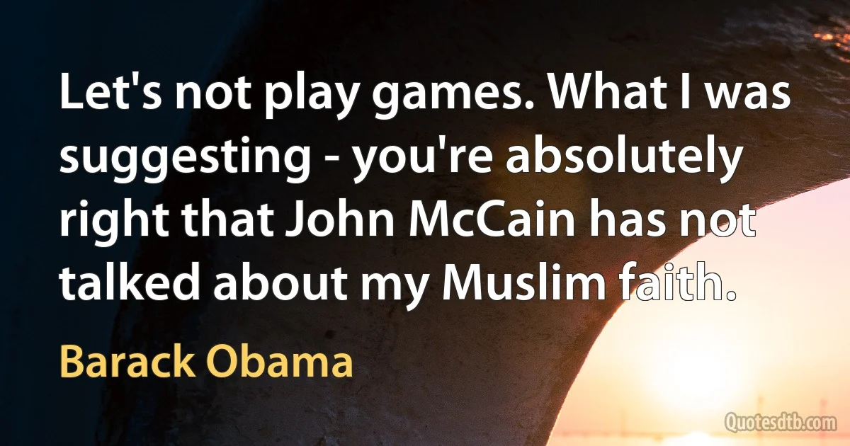 Let's not play games. What I was suggesting - you're absolutely right that John McCain has not talked about my Muslim faith. (Barack Obama)