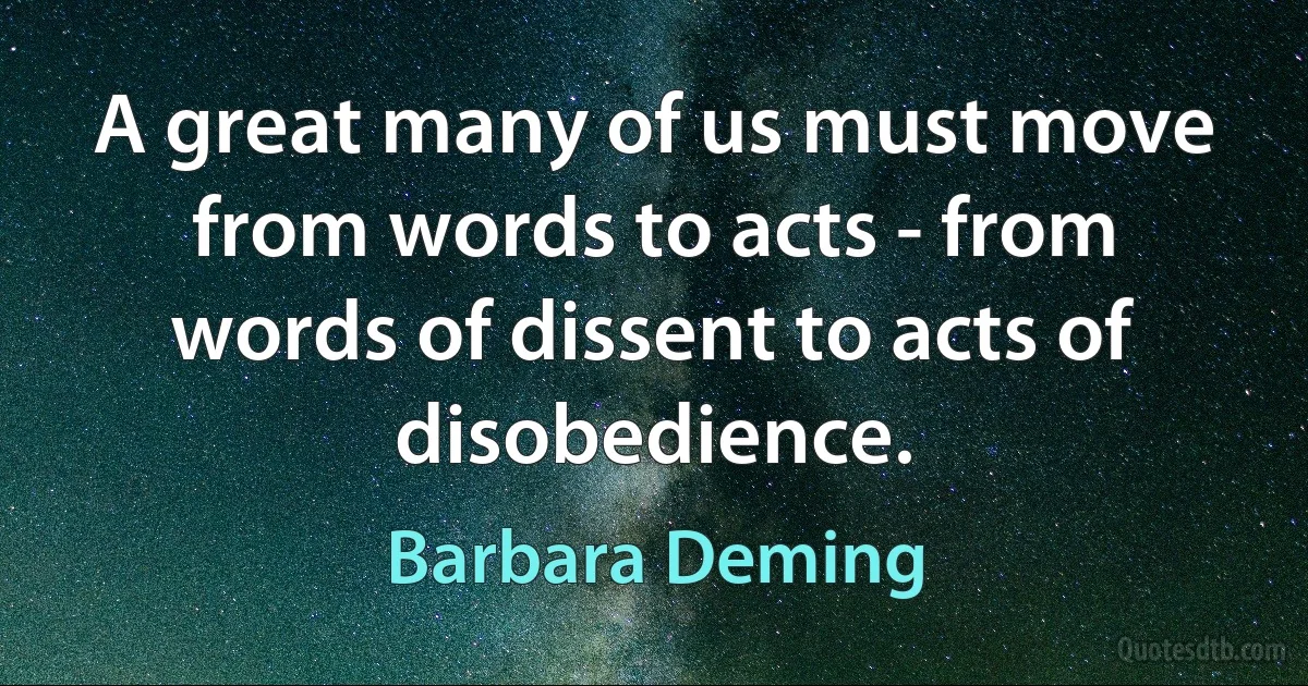 A great many of us must move from words to acts - from words of dissent to acts of disobedience. (Barbara Deming)