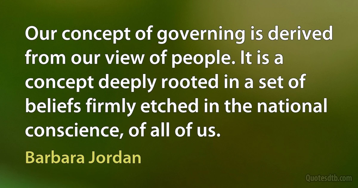 Our concept of governing is derived from our view of people. It is a concept deeply rooted in a set of beliefs firmly etched in the national conscience, of all of us. (Barbara Jordan)