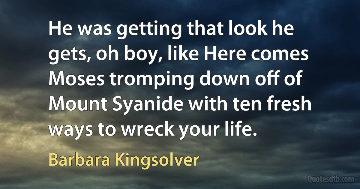 He was getting that look he gets, oh boy, like Here comes Moses tromping down off of Mount Syanide with ten fresh ways to wreck your life. (Barbara Kingsolver)